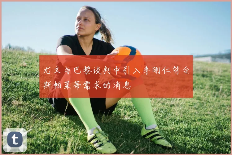 尤文与巴黎谈判中引入李刚仁符合斯帕莱蒂需求的消息