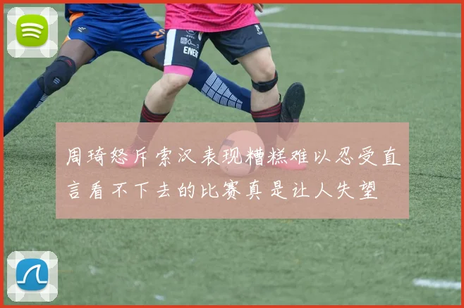 周琦怒斥索汉表现糟糕难以忍受直言看不下去的比赛真是让人失望