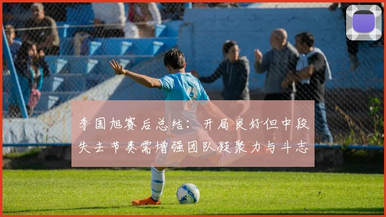 李国旭赛后总结：开局良好但中段失去节奏需增强团队凝聚力与斗志