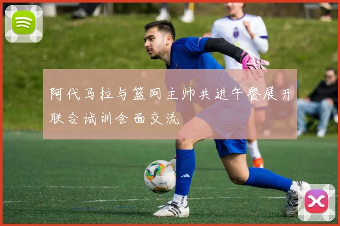 阿代马拉与篮网主帅共进午餐展开联合试训会面交流
