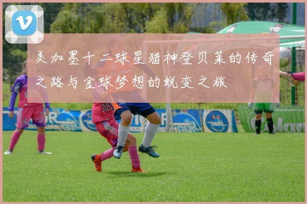 美加墨十二球星猎神登贝莱的传奇之路与金球梦想的蜕变之旅