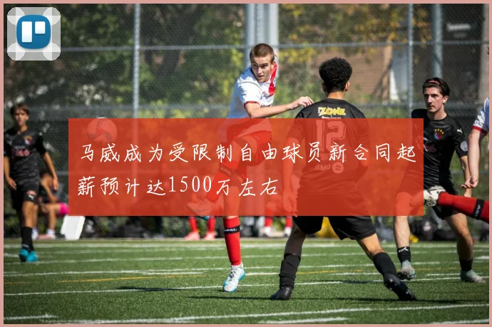 马威成为受限制自由球员新合同起薪预计达1500万左右