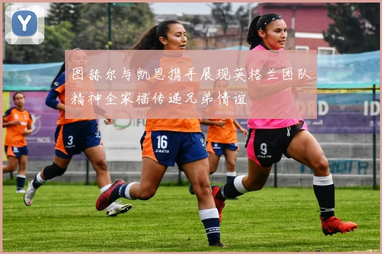 图赫尔与凯恩携手展现英格兰团队精神全家福传递兄弟情谊