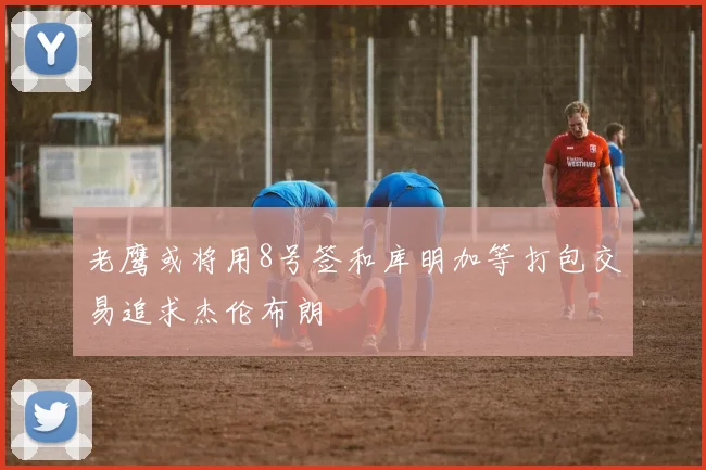老鹰或将用8号签和库明加等打包交易追求杰伦布朗