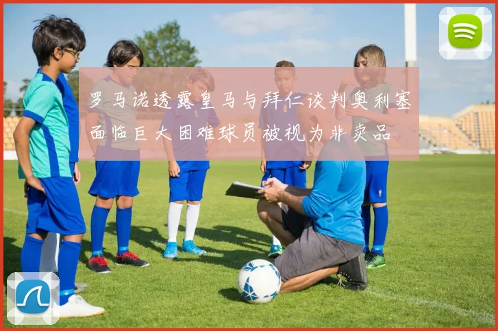 罗马诺透露皇马与拜仁谈判奥利塞面临巨大困难球员被视为非卖品