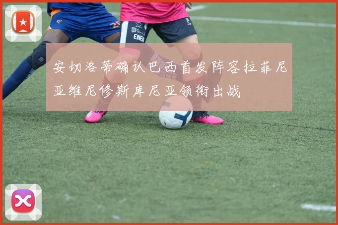 安切洛蒂确认巴西首发阵容拉菲尼亚维尼修斯库尼亚领衔出战