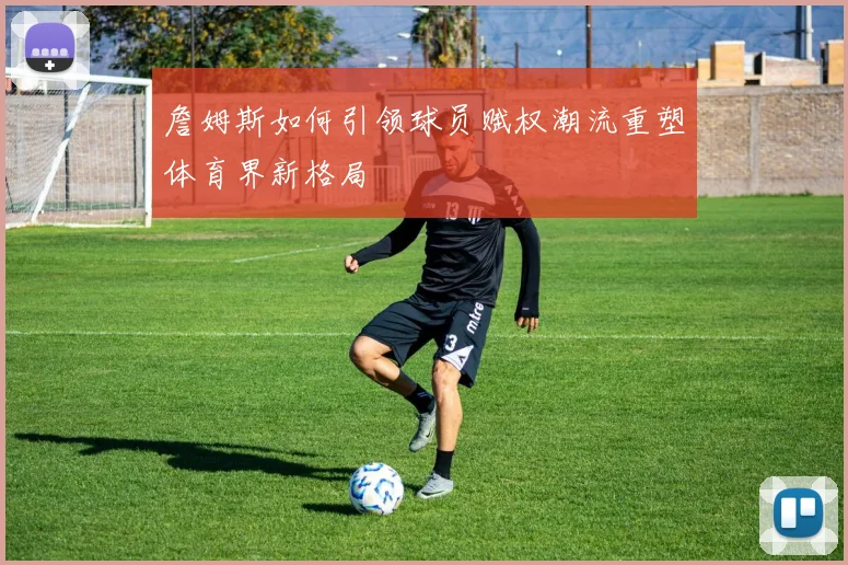 詹姆斯如何引领球员赋权潮流重塑体育界新格局