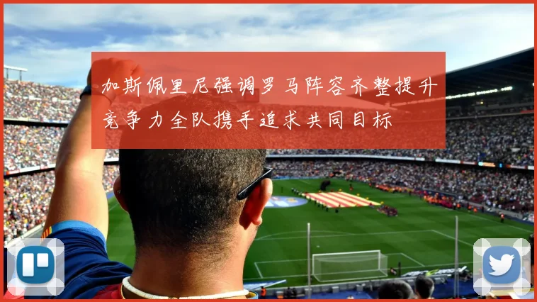 加斯佩里尼强调罗马阵容齐整提升竞争力全队携手追求共同目标