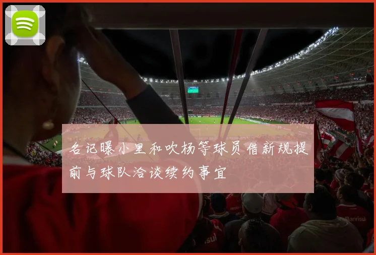 名记曝小里和吹杨等球员借新规提前与球队洽谈续约事宜