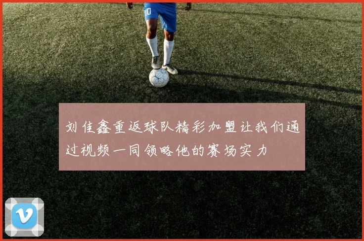 刘佳鑫重返球队精彩加盟让我们通过视频一同领略他的赛场实力