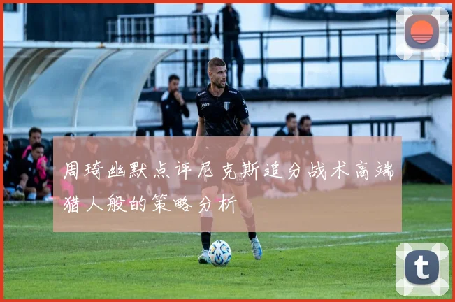 周琦幽默点评尼克斯追分战术高端猎人般的策略分析